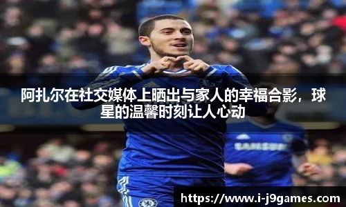 阿扎尔在社交媒体上晒出与家人的幸福合影，球星的温馨时刻让人心动