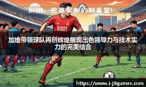 加维带领球队再创辉煌展现出色领导力与技术实力的完美结合